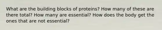 What are the building blocks of proteins? How many of these are there total? How many are essential? How does the body get the ones that are not essential?