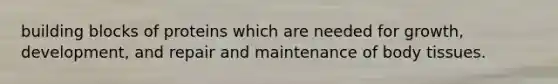 building blocks of proteins which are needed for growth, development, and repair and maintenance of body tissues.