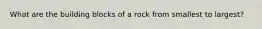 What are the building blocks of a rock from smallest to largest?