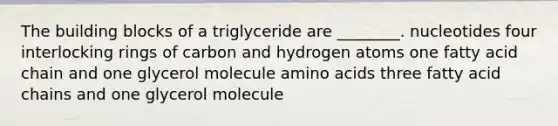 The building blocks of a triglyceride are ________. nucleotides four interlocking rings of carbon and hydrogen atoms one fatty acid chain and one glycerol molecule amino acids three fatty acid chains and one glycerol molecule