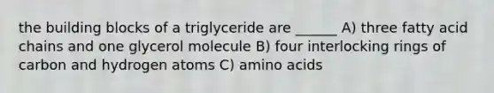 the building blocks of a triglyceride are ______ A) three fatty acid chains and one glycerol molecule B) four interlocking rings of carbon and hydrogen atoms C) amino acids