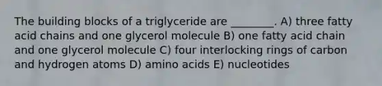 The building blocks of a triglyceride are ________. A) three fatty acid chains and one glycerol molecule B) one fatty acid chain and one glycerol molecule C) four interlocking rings of carbon and hydrogen atoms D) amino acids E) nucleotides