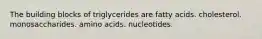 The building blocks of triglycerides are fatty acids. cholesterol. monosaccharides. amino acids. nucleotides.