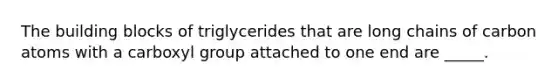 The building blocks of triglycerides that are long chains of carbon atoms with a carboxyl group attached to one end are _____.