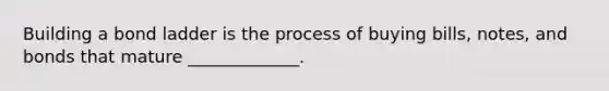Building a bond ladder is the process of buying bills, notes, and bonds that mature _____________.