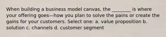 When building a business model canvas, the ________ is where your offering goes—how you plan to solve the pains or create the gains for your customers. Select one: a. value proposition b. solution c. channels d. customer segment