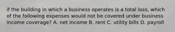 if the building in which a business operates is a total loss, which of the following expenses would not be covered under business income coverage? A. net income B. rent C. utility bills D. payroll