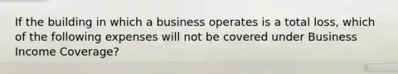 If the building in which a business operates is a total loss, which of the following expenses will not be covered under Business Income Coverage?