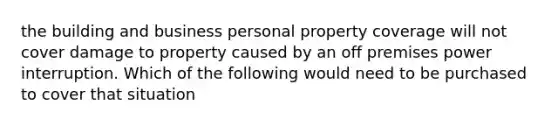 the building and business personal property coverage will not cover damage to property caused by an off premises power interruption. Which of the following would need to be purchased to cover that situation