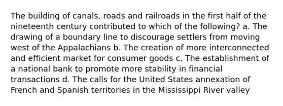 The building of canals, roads and railroads in the first half of the nineteenth century contributed to which of the following? a. The drawing of a boundary line to discourage settlers from moving west of the Appalachians b. The creation of more interconnected and efficient market for consumer goods c. The establishment of a national bank to promote more stability in financial transactions d. The calls for the United States annexation of French and Spanish territories in the Mississippi River valley