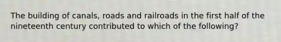 The building of canals, roads and railroads in the first half of the nineteenth century contributed to which of the following?