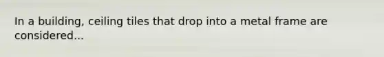 In a building, ceiling tiles that drop into a metal frame are considered...