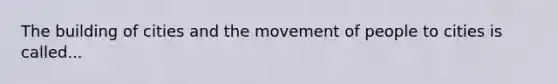 The building of cities and the movement of people to cities is called...