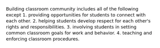 Building classroom community includes all of the following except 1. providing opportunities for students to connect with each other. 2. helping students develop respect for each other's rights and responsibilities. 3. involving students in setting common classroom goals for work and behavior. 4. teaching and enforcing classroom procedures.