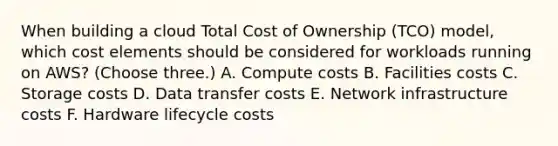 When building a cloud Total Cost of Ownership (TCO) model, which cost elements should be considered for workloads running on AWS? (Choose three.) A. Compute costs B. Facilities costs C. Storage costs D. Data transfer costs E. Network infrastructure costs F. Hardware lifecycle costs