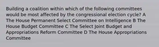 Building a coalition within which of the following committees would be most affected by the congressional election cycle? A The House Permanent Select Committee on Intelligence B The House Budget Committee C The Select Joint Budget and Appropriations Reform Committee D The House Appropriations Committee