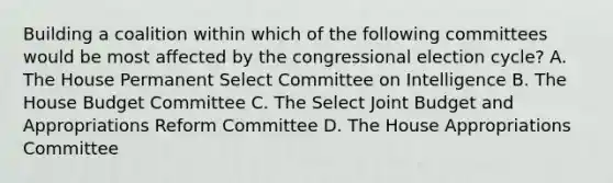 Building a coalition within which of the following committees would be most affected by the congressional election cycle? A. The House Permanent Select Committee on Intelligence B. The House Budget Committee C. The Select Joint Budget and Appropriations Reform Committee D. The House Appropriations Committee