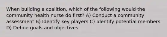 When building a coalition, which of the following would the community health nurse do first? A) Conduct a community assessment B) Identify key players C) Identify potential members D) Define goals and objectives