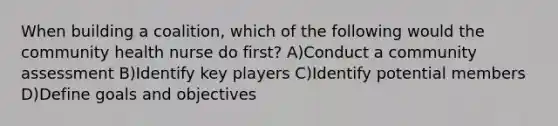 When building a coalition, which of the following would the community health nurse do first? A)Conduct a community assessment B)Identify key players C)Identify potential members D)Define goals and objectives