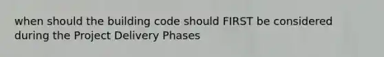 when should the building code should FIRST be considered during the Project Delivery Phases