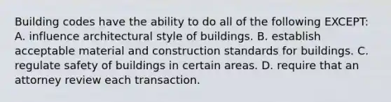 Building codes have the ability to do all of the following EXCEPT: A. influence architectural style of buildings. B. establish acceptable material and construction standards for buildings. C. regulate safety of buildings in certain areas. D. require that an attorney review each transaction.