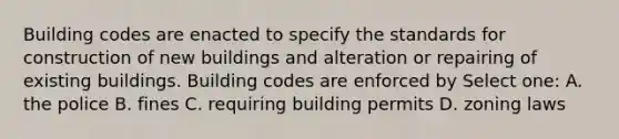 Building codes are enacted to specify the standards for construction of new buildings and alteration or repairing of existing buildings. Building codes are enforced by Select one: A. the police B. fines C. requiring building permits D. zoning laws