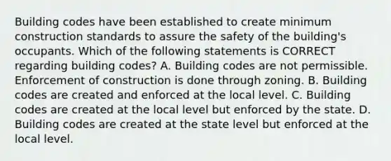 Building codes have been established to create minimum construction standards to assure the safety of the building's occupants. Which of the following statements is CORRECT regarding building codes? A. Building codes are not permissible. Enforcement of construction is done through zoning. B. Building codes are created and enforced at the local level. C. Building codes are created at the local level but enforced by the state. D. Building codes are created at the state level but enforced at the local level.