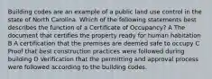 Building codes are an example of a public land use control in the state of North Carolina. Which of the following statements best describes the function of a Certificate of Occupancy? A The document that certifies the property ready for human habitation B A certification that the premises are deemed safe to occupy C Proof that best construction practices were followed during building D Verification that the permitting and approval process were followed according to the building codes.