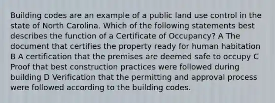 Building codes are an example of a public land use control in the state of North Carolina. Which of the following statements best describes the function of a Certificate of Occupancy? A The document that certifies the property ready for human habitation B A certification that the premises are deemed safe to occupy C Proof that best construction practices were followed during building D Verification that the permitting and approval process were followed according to the building codes.