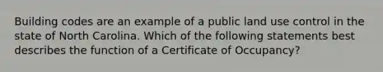 Building codes are an example of a public land use control in the state of North Carolina. Which of the following statements best describes the function of a Certificate of Occupancy?