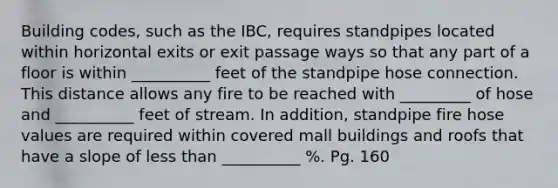 Building codes, such as the IBC, requires standpipes located within horizontal exits or exit passage ways so that any part of a floor is within __________ feet of the standpipe hose connection. This distance allows any fire to be reached with _________ of hose and __________ feet of stream. In addition, standpipe fire hose values are required within covered mall buildings and roofs that have a slope of less than __________ %. Pg. 160