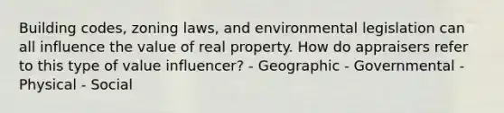 Building codes, zoning laws, and environmental legislation can all influence the value of real property. How do appraisers refer to this type of value influencer? - Geographic - Governmental - Physical - Social