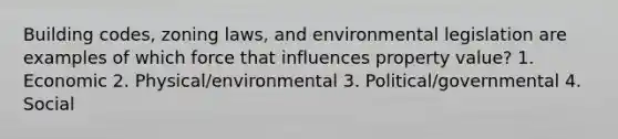 Building codes, zoning laws, and environmental legislation are examples of which force that influences property value? 1. Economic 2. Physical/environmental 3. Political/governmental 4. Social