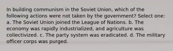 In building communism in the Soviet Union, which of the following actions were not taken by the government? Select one: a. The Soviet Union joined the League of Nations. b. The economy was rapidly industrialized, and agriculture was collectivized. c. The party system was eradicated. d. The military officer corps was purged.