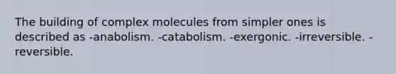 The building of complex molecules from simpler ones is described as -anabolism. -catabolism. -exergonic. -irreversible. -reversible.