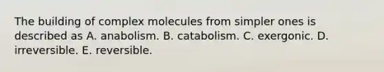 The building of complex molecules from simpler ones is described as A. anabolism. B. catabolism. C. exergonic. D. irreversible. E. reversible.