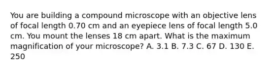 You are building a compound microscope with an objective lens of focal length 0.70 cm and an eyepiece lens of focal length 5.0 cm. You mount the lenses 18 cm apart. What is the maximum magnification of your microscope? A. 3.1 B. 7.3 C. 67 D. 130 E. 250