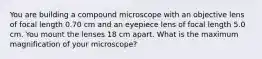 You are building a compound microscope with an objective lens of focal length 0.70 cm and an eyepiece lens of focal length 5.0 cm. You mount the lenses 18 cm apart. What is the maximum magnification of your microscope?