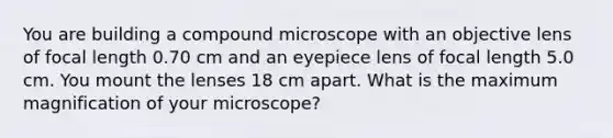 You are building a compound microscope with an objective lens of focal length 0.70 cm and an eyepiece lens of focal length 5.0 cm. You mount the lenses 18 cm apart. What is the maximum magnification of your microscope?