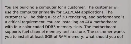 You are building a computer for a customer. The customer will use the computer primarily for CAD/CAM applications. The customer will be doing a lot of 3D rendering, and performance is a critical requirement. You are installing an ATX motherboard with four color coded DDR3 memory slots. The motherboard supports fuel channel memory architecture. The customer wants you to install at least 8GB of RAM memory, what should you do?