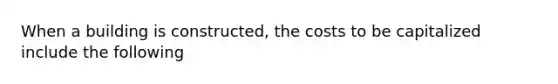 When a building is constructed, the costs to be capitalized include the following