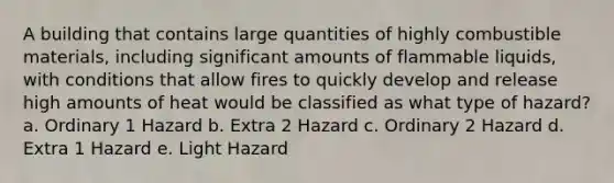 A building that contains large quantities of highly combustible materials, including significant amounts of flammable liquids, with conditions that allow fires to quickly develop and release high amounts of heat would be classified as what type of hazard? a. Ordinary 1 Hazard b. Extra 2 Hazard c. Ordinary 2 Hazard d. Extra 1 Hazard e. Light Hazard