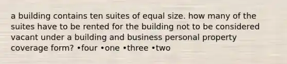 a building contains ten suites of equal size. how many of the suites have to be rented for the building not to be considered vacant under a building and business personal property coverage form? •four •one •three •two