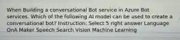 When Building a conversational Bot service in Azure Bot services. Which of the following AI model can be used to create a conversational bot? Instruction: Select 5 right answer Language QnA Maker Speech Search Vision Machine Learning