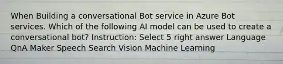 When Building a conversational Bot service in Azure Bot services. Which of the following AI model can be used to create a conversational bot? Instruction: Select 5 right answer Language QnA Maker Speech Search Vision Machine Learning