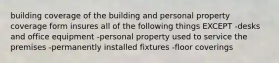 building coverage of the building and personal property coverage form insures all of the following things EXCEPT -desks and office equipment -personal property used to service the premises -permanently installed fixtures -floor coverings