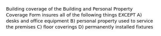 Building coverage of the Building and Personal Property Coverage Form insures all of the following things EXCEPT A) desks and office equipment B) personal property used to service the premises C) floor coverings D) permanently installed fixtures