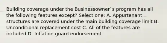 Building coverage under the Businessowner`s program has all the following features except? Select one: A. Appurtenant structures are covered under the main building coverage limit B. Unconditional replacement cost C. All of the features are included D. Inflation guard endorsement