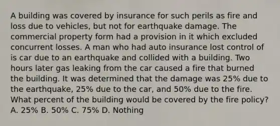 A building was covered by insurance for such perils as fire and loss due to vehicles, but not for earthquake damage. The commercial property form had a provision in it which excluded concurrent losses. A man who had auto insurance lost control of is car due to an earthquake and collided with a building. Two hours later gas leaking from the car caused a fire that burned the building. It was determined that the damage was 25% due to the earthquake, 25% due to the car, and 50% due to the fire. What percent of the building would be covered by the fire policy? A. 25% B. 50% C. 75% D. Nothing