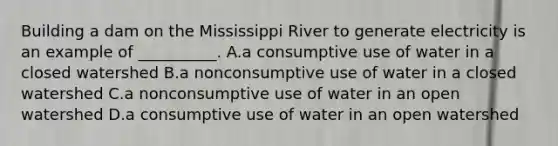 Building a dam on the Mississippi River to generate electricity is an example of __________. A.a consumptive use of water in a closed watershed B.a nonconsumptive use of water in a closed watershed C.a nonconsumptive use of water in an open watershed D.a consumptive use of water in an open watershed